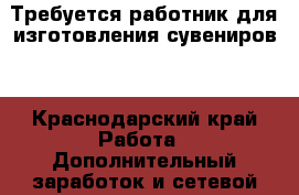 Требуется работник для изготовления сувениров. - Краснодарский край Работа » Дополнительный заработок и сетевой маркетинг   